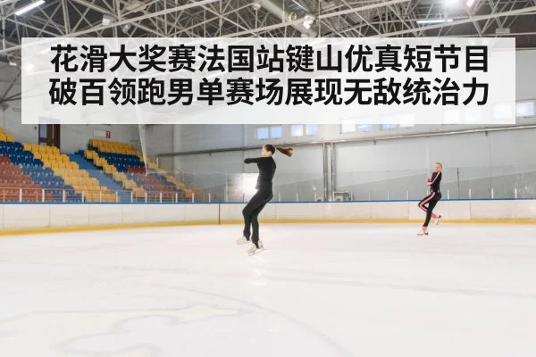 花滑大奖赛法国站键山优真短节目破百领跑男单赛场展现无敌统治力