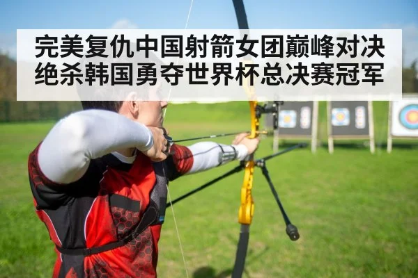 完美复仇中国射箭女团巅峰对决绝杀韩国勇夺世界杯总决赛冠军
