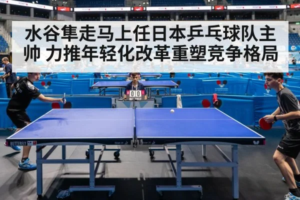 水谷隼走马上任日本乒乓球队主帅 力推年轻化改革重塑竞争格局